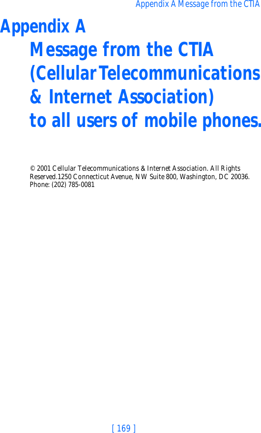 [ 169 ]Appendix A Message from the CTIA Appendix A Message from the CTIA(Cellular Telecommunications &amp; Internet Association) to all users of mobile phones.© 2001 Cellular Telecommunications &amp; Internet Association. All Rights Reserved.1250 Connecticut Avenue, NW Suite 800, Washington, DC 20036. Phone: (202) 785-0081
