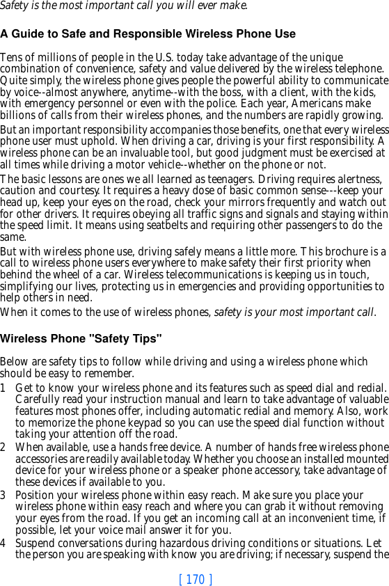 [ 170 ]Safety is the most important call you will ever make.A Guide to Safe and Responsible Wireless Phone UseTens of millions of people in the U.S. today take advantage of the unique combination of convenience, safety and value delivered by the wireless telephone. Quite simply, the wireless phone gives people the powerful ability to communicate by voice--almost anywhere, anytime--with the boss, with a client, with the kids, with emergency personnel or even with the police. Each year, Americans make billions of calls from their wireless phones, and the numbers are rapidly growing.But an important responsibility accompanies those benefits, one that every wireless phone user must uphold. When driving a car, driving is your first responsibility. A wireless phone can be an invaluable tool, but good judgment must be exercised at all times while driving a motor vehicle--whether on the phone or not.The basic lessons are ones we all learned as teenagers. Driving requires alertness, caution and courtesy. It requires a heavy dose of basic common sense---keep your head up, keep your eyes on the road, check your mirrors frequently and watch out for other drivers. It requires obeying all traffic signs and signals and staying within the speed limit. It means using seatbelts and requiring other passengers to do the same.But with wireless phone use, driving safely means a little more. This brochure is a call to wireless phone users everywhere to make safety their first priority when behind the wheel of a car. Wireless telecommunications is keeping us in touch, simplifying our lives, protecting us in emergencies and providing opportunities to help others in need. When it comes to the use of wireless phones, safety is your most important call.   Wireless Phone &quot;Safety Tips&quot;Below are safety tips to follow while driving and using a wireless phone which should be easy to remember. 1 Get to know your wireless phone and its features such as speed dial and redial. Carefully read your instruction manual and learn to take advantage of valuable features most phones offer, including automatic redial and memory. Also, work to memorize the phone keypad so you can use the speed dial function without taking your attention off the road.2 When available, use a hands free device. A number of hands free wireless phone accessories are readily available today. Whether you choose an installed mounted device for your wireless phone or a speaker phone accessory, take advantage of these devices if available to you.3 Position your wireless phone within easy reach. Make sure you place your wireless phone within easy reach and where you can grab it without removing your eyes from the road. If you get an incoming call at an inconvenient time, if possible, let your voice mail answer it for you.4 Suspend conversations during hazardous driving conditions or situations. Let the person you are speaking with know you are driving; if necessary, suspend the 