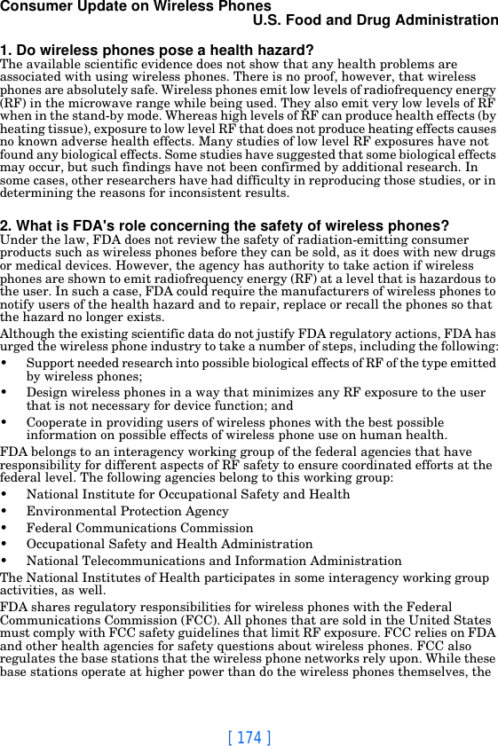 [ 174 ]Consumer Update on Wireless PhonesU.S. Food and Drug Administration1. Do wireless phones pose a health hazard?The available scientific evidence does not show that any health problems are associated with using wireless phones. There is no proof, however, that wireless phones are absolutely safe. Wireless phones emit low levels of radiofrequency energy (RF) in the microwave range while being used. They also emit very low levels of RF when in the stand-by mode. Whereas high levels of RF can produce health effects (by heating tissue), exposure to low level RF that does not produce heating effects causes no known adverse health effects. Many studies of low level RF exposures have not found any biological effects. Some studies have suggested that some biological effects may occur, but such findings have not been confirmed by additional research. In some cases, other researchers have had difficulty in reproducing those studies, or in determining the reasons for inconsistent results.2. What is FDA&apos;s role concerning the safety of wireless phones?Under the law, FDA does not review the safety of radiation-emitting consumer products such as wireless phones before they can be sold, as it does with new drugs or medical devices. However, the agency has authority to take action if wireless phones are shown to emit radiofrequency energy (RF) at a level that is hazardous to the user. In such a case, FDA could require the manufacturers of wireless phones to notify users of the health hazard and to repair, replace or recall the phones so that the hazard no longer exists.Although the existing scientific data do not justify FDA regulatory actions, FDA has urged the wireless phone industry to take a number of steps, including the following:• Support needed research into possible biological effects of RF of the type emitted by wireless phones;• Design wireless phones in a way that minimizes any RF exposure to the user that is not necessary for device function; and• Cooperate in providing users of wireless phones with the best possible information on possible effects of wireless phone use on human health.FDA belongs to an interagency working group of the federal agencies that have responsibility for different aspects of RF safety to ensure coordinated efforts at the federal level. The following agencies belong to this working group:• National Institute for Occupational Safety and Health• Environmental Protection Agency• Federal Communications Commission• Occupational Safety and Health Administration• National Telecommunications and Information AdministrationThe National Institutes of Health participates in some interagency working group activities, as well.FDA shares regulatory responsibilities for wireless phones with the Federal Communications Commission (FCC). All phones that are sold in the United States must comply with FCC safety guidelines that limit RF exposure. FCC relies on FDA and other health agencies for safety questions about wireless phones. FCC also regulates the base stations that the wireless phone networks rely upon. While these base stations operate at higher power than do the wireless phones themselves, the 