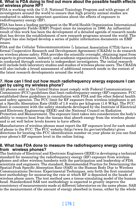 [ 176 ]6. What is FDA doing to find out more about the possible health effects of wireless phone RF?FDA is working with the U.S. National Toxicology Program and with groups of investigators around the world to ensure that high priority animal studies are conducted to address important questions about the effects of exposure to radiofrequency energy (RF).FDA has been a leading participant in the World Health Organization International Electromagnetic Fields (EMF) Project since its inception in 1996. An influential result of this work has been the development of a detailed agenda of research needs that has driven the establishment of new research programs around the world. The Project has also helped develop a series of public information documents on EMF issues.FDA and the Cellular Telecommunications &amp; Internet Association (CTIA) have a formal Cooperative Research and Development Agreement (CRADA) to do research on wireless phone safety. FDA provides the scientific oversight, obtaining input from experts in government, industry, and academic organizations. CTIA-funded research is conducted through contracts to independent investigators. The initial research will include both laboratory studies and studies of wireless phone users. The CRADA will also include a broad assessment of additional research needs in the context of the latest research developments around the world.7. How can I find out how much radiofrequency energy exposure I can get by using my wireless phone?All phones sold in the United States must comply with Federal Communications Commission (FCC) guidelines that limit radiofrequency energy (RF) exposures. FCC established these guidelines in consultation with FDA and the other federal health and safety agencies. The FCC limit for RF exposure from wireless telephones is set at a Specific Absorption Rate (SAR) of 1.6 watts per kilogram (1.6 W/kg). The FCC limit is consistent with the safety standards developed by the Institute of Electrical and Electronic Engineering (IEEE) and the National Council on Radiation Protection and Measurement. The exposure limit takes into consideration the body’s ability to remove heat from the tissues that absorb energy from the wireless phone and is set well below levels known to have effects.Manufacturers of wireless phones must report the RF exposure level for each model of phone to the FCC. The FCC website (http://www.fcc.gov/oet/rfsafety) gives directions for locating the FCC identification number on your phone so you can find your phone’s RF exposure level in the online listing.8. What has FDA done to measure the radiofrequency energy coming from   wireless phones?The Institute of Electrical and Electronic Engineers (IEEE) is developing a technical standard for measuring the radiofrequency energy (RF) exposure from wireless phones and other wireless handsets with the participation and leadership of FDA scientists and engineers. The standard, Recommended Practice for Determining the Spatial-Peak Specific Absorption Rate (SAR) in the Human Body Due to Wireless Communications Devices: Experimental Techniques, sets forth the first consistent test methodology for measuring the rate at which RF is deposited in the heads of wireless phone users. The test method uses a tissue-simulating model of the human head. Standardized SAR test methodology is expected to greatly improve the consistency of measurements made at different laboratories on the same phone. SAR is the measurement of the amount of energy absorbed in tissue, either by the whole 