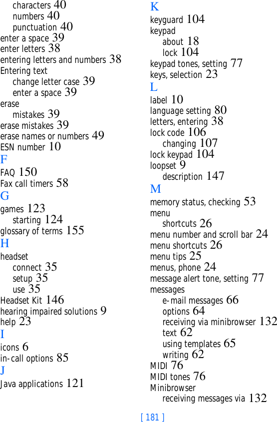 [ 181 ]characters 40numbers 40punctuation 40enter a space 39enter letters 38entering letters and numbers 38Entering textchange letter case 39enter a space 39erasemistakes 39erase mistakes 39erase names or numbers 49ESN number 10FFAQ 150Fax call timers 58Ggames 123starting 124glossary of terms 155Hheadsetconnect 35setup 35use 35Headset Kit 146hearing impaired solutions 9help 23Iicons 6in-call options 85JJava applications 121Kkeyguard 104keypadabout 18lock 104keypad tones, setting 77keys, selection 23Llabel 10language setting 80letters, entering 38lock code 106changing 107lock keypad 104loopset 9description 147Mmemory status, checking 53menushortcuts 26menu number and scroll bar 24menu shortcuts 26menu tips 25menus, phone 24message alert tone, setting 77messagese-mail messages 66options 64receiving via minibrowser 132text 62using templates 65writing 62MIDI 76MIDI tones 76Minibrowserreceiving messages via 132