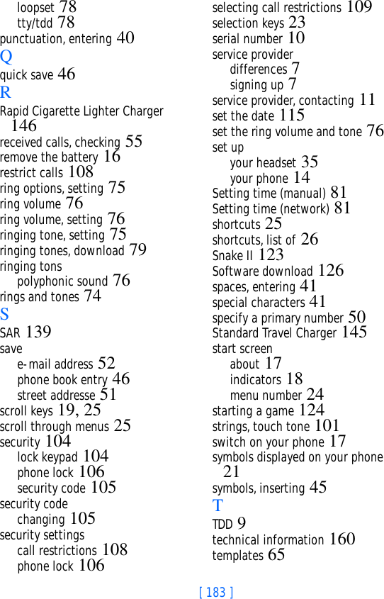 [ 183 ]loopset 78tty/tdd 78punctuation, entering 40Qquick save 46RRapid Cigarette Lighter Charger 146received calls, checking 55remove the battery 16restrict calls 108ring options, setting 75ring volume 76ring volume, setting 76ringing tone, setting 75ringing tones, download 79ringing tonspolyphonic sound 76rings and tones 74SSAR 139savee-mail address 52phone book entry 46street addresse 51scroll keys 19, 25scroll through menus 25security 104lock keypad 104phone lock 106security code 105security codechanging 105security settingscall restrictions 108phone lock 106selecting call restrictions 109selection keys 23serial number 10service providerdifferences 7signing up 7service provider, contacting 11set the date 115set the ring volume and tone 76set upyour headset 35your phone 14Setting time (manual) 81Setting time (network) 81shortcuts 25shortcuts, list of 26Snake II 123Software download 126spaces, entering 41special characters 41specify a primary number 50Standard Travel Charger 145start screenabout 17indicators 18menu number 24starting a game 124strings, touch tone 101switch on your phone 17symbols displayed on your phone 21symbols, inserting 45TTDD 9technical information 160templates 65