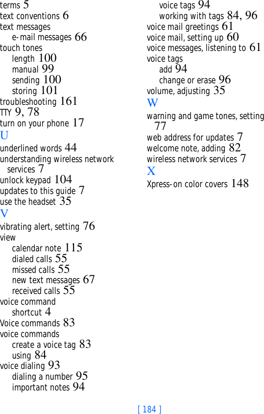 [ 184 ]terms 5text conventions 6text messagese-mail messages 66touch toneslength 100manual 99sending 100storing 101troubleshooting 161TTY 9, 78turn on your phone 17Uunderlined words 44understanding wireless network services 7unlock keypad 104updates to this guide 7use the headset 35Vvibrating alert, setting 76viewcalendar note 115dialed calls 55missed calls 55new text messages 67received calls 55voice commandshortcut 4Voice commands 83voice commandscreate a voice tag 83using 84voice dialing 93dialing a number 95important notes 94voice tags 94working with tags 84, 96voice mail greetings 61voice mail, setting up 60voice messages, listening to 61voice tagsadd 94change or erase 96volume, adjusting 35Wwarning and game tones, setting 77web address for updates 7welcome note, adding 82wireless network services 7XXpress-on color covers 148