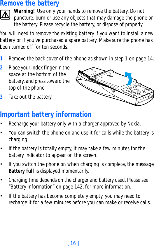 [ 16 ]Remove the batteryWarning! Use only your hands to remove the battery. Do not puncture, burn or use any objects that may damage the phone or the battery. Please recycle the battery, or dispose of properly.You will need to remove the existing battery if you want to install a new battery or if you’ve purchased a spare battery. Make sure the phone has been turned off for ten seconds.1Remove the back cover of the phone as shown in step 1 on page 14.2Place your index finger in the space at the bottom of the battery, and press toward the top of the phone. 3Take out the battery.Important battery information• Recharge your battery only with a charger approved by Nokia. • You can switch the phone on and use it for calls while the battery is charging.• If the battery is totally empty, it may take a few minutes for the battery indicator to appear on the screen.• If you switch the phone on when charging is complete, the message Battery full is displayed momentarily. • Charging time depends on the charger and battery used. Please see “Battery information” on page 142, for more information.• If the battery has become completely empty, you may need to recharge it for a few minutes before you can make or receive calls.