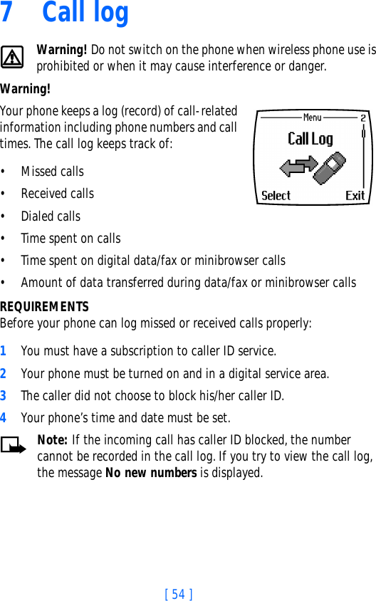 [ 54 ]7 Call logWarning! Do not switch on the phone when wireless phone use is prohibited or when it may cause interference or danger.Warning!  Your phone keeps a log (record) of call-related information including phone numbers and call times. The call log keeps track of:• Missed calls• Received calls• Dialed calls• Time spent on calls• Time spent on digital data/fax or minibrowser calls• Amount of data transferred during data/fax or minibrowser callsREQUIREMENTSBefore your phone can log missed or received calls properly:1You must have a subscription to caller ID service.2Your phone must be turned on and in a digital service area.3The caller did not choose to block his/her caller ID.4Your phone’s time and date must be set.Note: If the incoming call has caller ID blocked, the number cannot be recorded in the call log. If you try to view the call log, the message No new numbers is displayed.