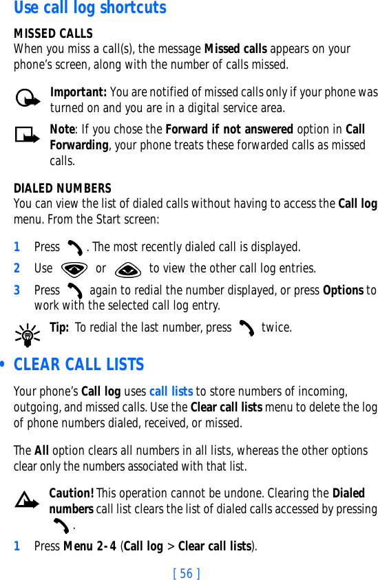 [ 56 ]Use call log shortcutsMISSED CALLSWhen you miss a call(s), the message Missed calls appears on your phone’s screen, along with the number of calls missed.Important: You are notified of missed calls only if your phone was turned on and you are in a digital service area.Note: If you chose the Forward if not answered option in Call Forwarding, your phone treats these forwarded calls as missed calls. DIALED NUMBERSYou can view the list of dialed calls without having to access the Call log menu. From the Start screen:1Press  . The most recently dialed call is displayed.2Use   or   to view the other call log entries.3Press   again to redial the number displayed, or press Options to work with the selected call log entry.Tip: To redial the last number, press   twice. • CLEAR CALL LISTSYour phone’s Call log uses call lists to store numbers of incoming, outgoing, and missed calls. Use the Clear call lists menu to delete the log of phone numbers dialed, received, or missed. The All option clears all numbers in all lists, whereas the other options clear only the numbers associated with that list. Caution!This operation cannot be undone. Clearing the Dialed numbers call list clears the list of dialed calls accessed by pressing . 1Press Menu 2-4 (Call log &gt; Clear call lists).