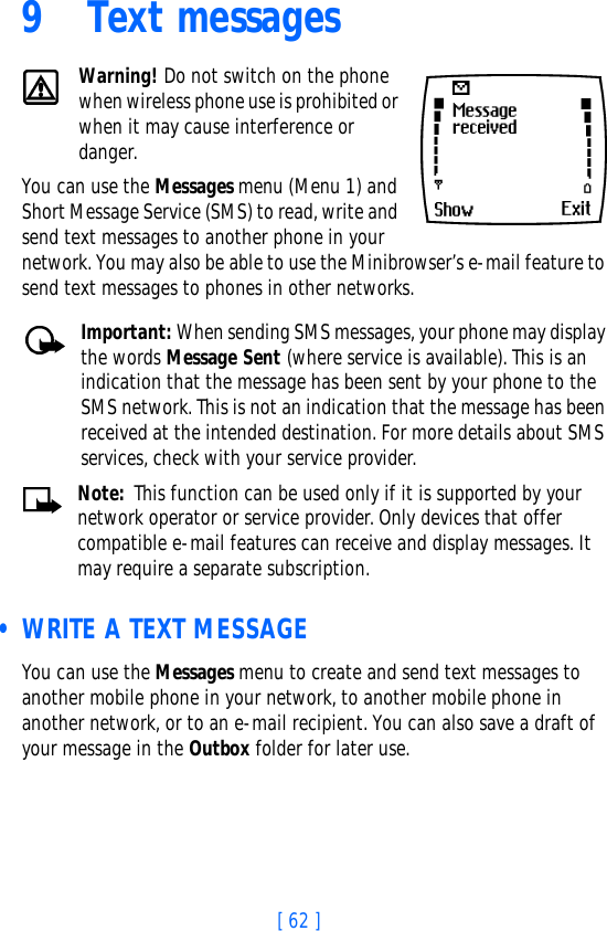 [ 62 ]9 Text messagesWarning! Do not switch on the phone when wireless phone use is prohibited or when it may cause interference or danger.You can use the Messages menu (Menu 1) and Short Message Service (SMS) to read, write and send text messages to another phone in your network. You may also be able to use the Minibrowser’s e-mail feature to send text messages to phones in other networks. Important: When sending SMS messages, your phone may display the words Message Sent (where service is available). This is an indication that the message has been sent by your phone to the SMS network. This is not an indication that the message has been received at the intended destination. For more details about SMS services, check with your service provider.Note: This function can be used only if it is supported by your network operator or service provider. Only devices that offer compatible e-mail features can receive and display messages. It may require a separate subscription. • WRITE A TEXT MESSAGEYou can use the Messages menu to create and send text messages to another mobile phone in your network, to another mobile phone in another network, or to an e-mail recipient. You can also save a draft of your message in the Outbox folder for later use.
