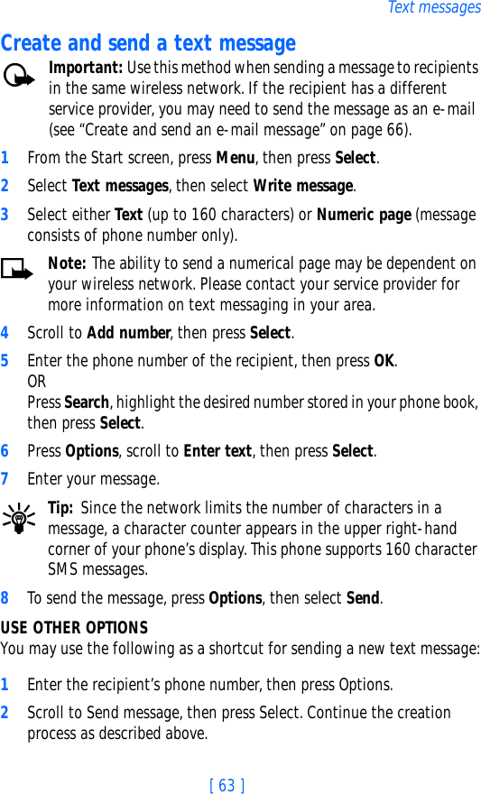 [ 63 ]Text messagesCreate and send a text messageImportant: Use this method when sending a message to recipients in the same wireless network. If the recipient has a different service provider, you may need to send the message as an e-mail (see “Create and send an e-mail message” on page 66).1From the Start screen, press Menu, then press Select.2Select Text messages, then select Write message.3Select either Text (up to 160 characters) or Numeric page (message consists of phone number only).Note: The ability to send a numerical page may be dependent on your wireless network. Please contact your service provider for more information on text messaging in your area.4Scroll to Add number, then press Select.5Enter the phone number of the recipient, then press OK. ORPress Search, highlight the desired number stored in your phone book, then press Select.6Press Options, scroll to Enter text, then press Select.7Enter your message.Tip: Since the network limits the number of characters in a message, a character counter appears in the upper right-hand corner of your phone’s display. This phone supports 160 character SMS messages.8To send the message, press Options, then select Send. USE OTHER OPTIONSYou may use the following as a shortcut for sending a new text message:1Enter the recipient’s phone number, then press Options.2Scroll to Send message, then press Select. Continue the creation process as described above.