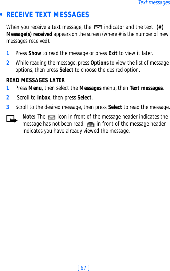 [ 67 ]Text messages • RECEIVE TEXT MESSAGESWhen you receive a text message, the  indicator and the text: (#) Message(s) received appears on the screen (where # is the number of new messages received).1Press Show to read the message or press Exit to view it later.2While reading the message, press Options to view the list of message options, then press Select to choose the desired option.READ MESSAGES LATER1Press Menu, then select the Messages menu, then Text messages.2 Scroll to Inbox, then press Select. 3Scroll to the desired message, then press Select to read the message.Note: The   icon in front of the message header indicates the message has not been read.   in front of the message header indicates you have already viewed the message.