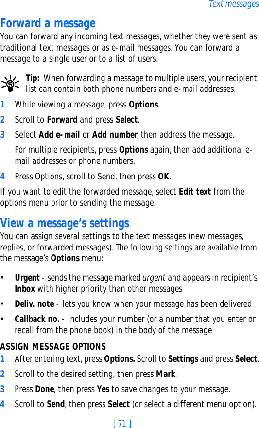 [ 71 ]Text messagesForward a messageYou can forward any incoming text messages, whether they were sent as traditional text messages or as e-mail messages. You can forward a message to a single user or to a list of users. Tip: When forwarding a message to multiple users, your recipient list can contain both phone numbers and e-mail addresses.1While viewing a message, press Options.2Scroll to Forward and press Select.3Select Add e-mail or Add number, then address the message.For multiple recipients, press Options again, then add additional e-mail addresses or phone numbers.4Press Options, scroll to Send, then press OK.If you want to edit the forwarded message, select Edit text from the options menu prior to sending the message.View a message’s settingsYou can assign several settings to the text messages (new messages, replies, or forwarded messages). The following settings are available from the message’s Options menu:•Urgent - sends the message marked urgent and appears in recipient’s Inbox with higher priority than other messages•Deliv. note - lets you know when your message has been delivered•Callback no. - includes your number (or a number that you enter or recall from the phone book) in the body of the messageASSIGN MESSAGE OPTIONS1After entering text, press Options. Scroll to Settings and press Select.2Scroll to the desired setting, then press Mark.3Press Done, then press Yes to save changes to your message.4Scroll to Send, then press Select (or select a different menu option).