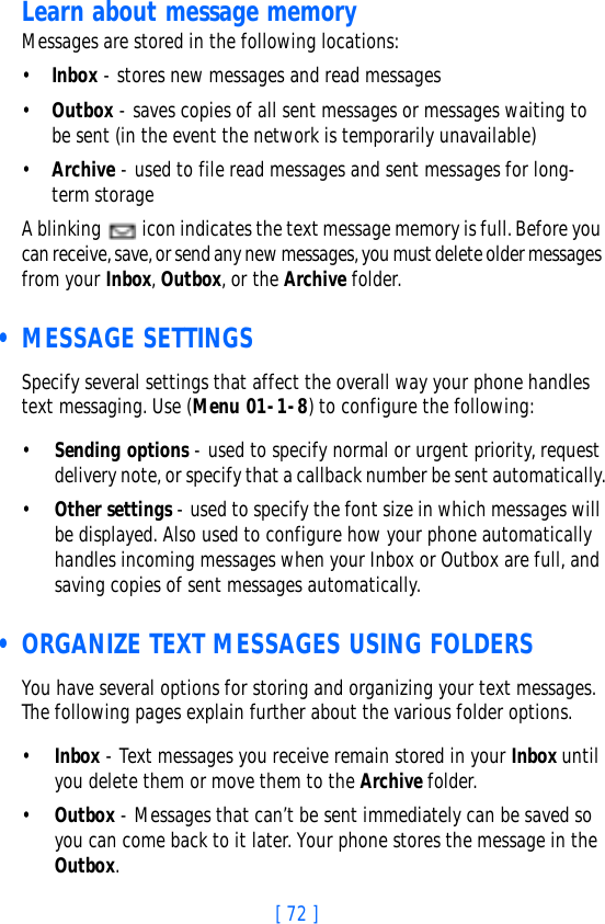 [ 72 ]Learn about message memoryMessages are stored in the following locations:•Inbox - stores new messages and read messages•Outbox - saves copies of all sent messages or messages waiting to be sent (in the event the network is temporarily unavailable)•Archive - used to file read messages and sent messages for long-term storageA blinking   icon indicates the text message memory is full. Before you can receive, save, or send any new messages, you must delete older messages from your Inbox, Outbox, or the Archive folder. • MESSAGE SETTINGSSpecify several settings that affect the overall way your phone handles text messaging. Use (Menu 01-1-8) to configure the following:•Sending options - used to specify normal or urgent priority, request delivery note, or specify that a callback number be sent automatically.•Other settings - used to specify the font size in which messages will be displayed. Also used to configure how your phone automatically handles incoming messages when your Inbox or Outbox are full, and saving copies of sent messages automatically. • ORGANIZE TEXT MESSAGES USING FOLDERSYou have several options for storing and organizing your text messages. The following pages explain further about the various folder options.•Inbox - Text messages you receive remain stored in your Inbox until you delete them or move them to the Archive folder.•Outbox - Messages that can’t be sent immediately can be saved so you can come back to it later. Your phone stores the message in the Outbox. 