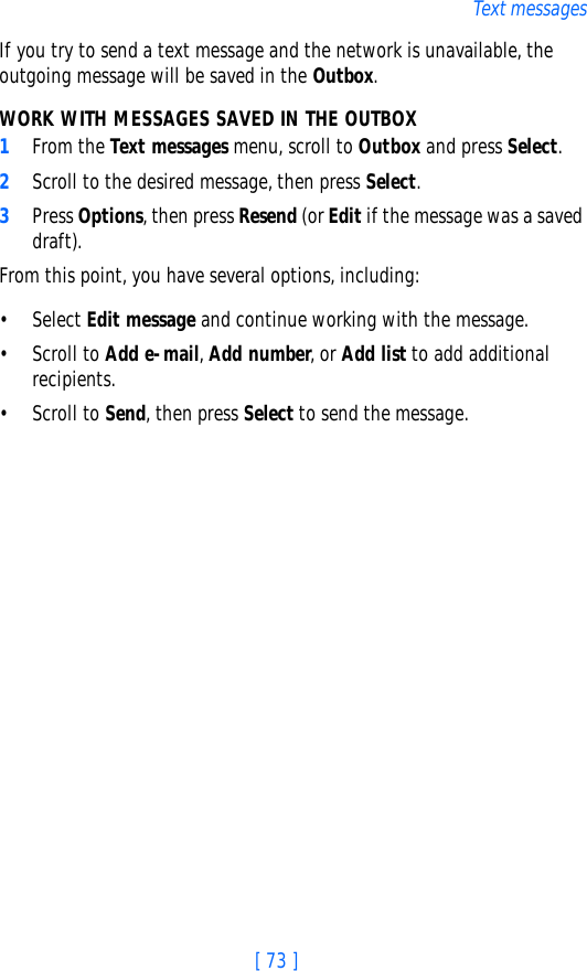 [ 73 ]Text messagesIf you try to send a text message and the network is unavailable, the outgoing message will be saved in the Outbox.WORK WITH MESSAGES SAVED IN THE OUTBOX1From the Text messages menu, scroll to Outbox and press Select.2Scroll to the desired message, then press Select.3Press Options, then press Resend (or Edit if the message was a saved draft).From this point, you have several options, including:• Select Edit message and continue working with the message.• Scroll to Add e-mail, Add number, or Add list to add additional recipients.• Scroll to Send, then press Select to send the message.
