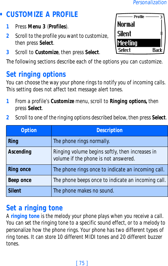 [ 75 ]Personalization • CUSTOMIZE A PROFILE1Press Menu 3 (Profiles).2Scroll to the profile you want to customize, then press Select.3Scroll to Customize, then press Select.The following sections describe each of the options you can customize.Set ringing optionsYou can choose the way your phone rings to notify you of incoming calls. This setting does not affect text message alert tones. 1From a profile’s Customize menu, scroll to Ringing options, then press Select. 2Scroll to one of the ringing options described below, then press Select.Set a ringing toneA ringing tone is the melody your phone plays when you receive a call. You can set the ringing tone to a specific sound effect, or to a melody to personalize how the phone rings. Your phone has two different types of ring tones. It can store 10 different MIDI tones and 20 different buzzer tones. Option DescriptionRing The phone rings normally.Ascending Ringing volume begins softly, then increases in volume if the phone is not answered.Ring once The phone rings once to indicate an incoming call.Beep once The phone beeps once to indicate an incoming call.Silent The phone makes no sound.