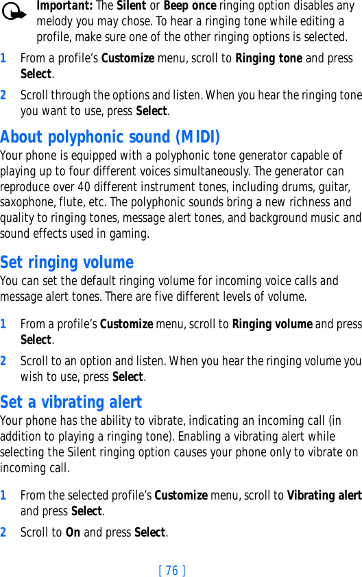 [ 76 ]Important: The Silent or Beep once ringing option disables any melody you may chose. To hear a ringing tone while editing a profile, make sure one of the other ringing options is selected.1From a profile’s Customize menu, scroll to Ringing tone and press Select. 2Scroll through the options and listen. When you hear the ringing tone you want to use, press Select.About polyphonic sound (MIDI)Your phone is equipped with a polyphonic tone generator capable of playing up to four different voices simultaneously. The generator can reproduce over 40 different instrument tones, including drums, guitar, saxophone, flute, etc. The polyphonic sounds bring a new richness and quality to ringing tones, message alert tones, and background music and sound effects used in gaming. Set ringing volumeYou can set the default ringing volume for incoming voice calls and message alert tones. There are five different levels of volume.1From a profile’s Customize menu, scroll to Ringing volume and press Select. 2Scroll to an option and listen. When you hear the ringing volume you wish to use, press Select.Set a vibrating alert Your phone has the ability to vibrate, indicating an incoming call (in addition to playing a ringing tone). Enabling a vibrating alert while selecting the Silent ringing option causes your phone only to vibrate on incoming call.1From the selected profile’s Customize menu, scroll to Vibrating alert and press Select. 2Scroll to On and press Select. 
