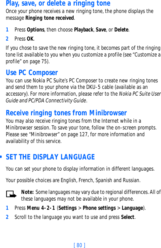 [ 80 ]Play, save, or delete a ringing toneOnce your phone receives a new ringing tone, the phone displays the message Ringing tone received. 1Press Options, then choose Playback, Save, or Delete. 2Press OK.If you chose to save the new ringing tone, it becomes part of the ringing tone list available to you when you customize a profile (see “Customize a profile” on page 75).Use PC ComposerYou can use Nokia PC Suite’s PC Composer to create new ringing tones and send them to your phone via the DKU-5 cable (available as an accessory). For more information, please refer to the Nokia PC Suite User Guide and PC/PDA Connectivity Guide.Receive ringing tones from MinibrowserYou may also receive ringing tones from the Internet while in a Minibrowser session. To save your tone, follow the on-screen prompts. Please see “Minibrowser” on page 127, for more information and availability of this service. • SET THE DISPLAY LANGUAGEYou can set your phone to display information in different languages.Your possible choices are English, French, Spanish and Russian.Note: Some languages may vary due to regional differences. All of these languages may not be available in your phone. 1Press Menu 4-2-1 (Settings &gt; Phone settings &gt; Language).2Scroll to the language you want to use and press Select.