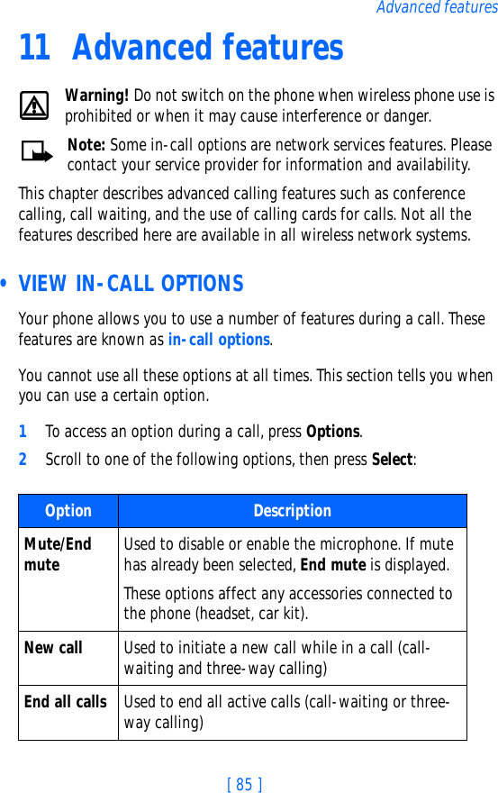 [ 85 ]Advanced features11 Advanced featuresWarning! Do not switch on the phone when wireless phone use is prohibited or when it may cause interference or danger.Note: Some in-call options are network services features. Please contact your service provider for information and availability.This chapter describes advanced calling features such as conference calling, call waiting, and the use of calling cards for calls. Not all the features described here are available in all wireless network systems.  • VIEW IN-CALL OPTIONSYour phone allows you to use a number of features during a call. These features are known as in-call options.You cannot use all these options at all times. This section tells you when you can use a certain option.1To access an option during a call, press Options. 2Scroll to one of the following options, then press Select:Option DescriptionMute/End mute Used to disable or enable the microphone. If mute has already been selected, End mute is displayed. These options affect any accessories connected to the phone (headset, car kit).New call Used to initiate a new call while in a call (call-waiting and three-way calling)End all calls Used to end all active calls (call-waiting or three-way calling)
