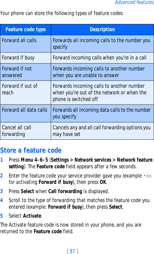 [ 87 ]Advanced featuresYour phone can store the following types of feature codes: Store a feature code1Press Menu 4-6-5 (Settings &gt; Network services &gt; Network feature setting). The Feature code field appears after a few seconds.2Enter the feature code your service provider gave you (example *90 for activating Forward if busy), then press OK. 3Press Select when Call forwarding is displayed.4Scroll to the type of forwarding that matches the feature code you entered (example: Forward if busy), then press Select.5Select Activate.The Activate feature code is now stored in your phone, and you are returned to the Feature code field.Feature code type DescriptionForward all calls Forwards all incoming calls to the number you specifyForward if busy Forward incoming calls when you’re in a callForward if not answered Forwards incoming calls to another number when you are unable to answerForward if out of reach Forwards incoming calls to another number when you’re out of the network or when the phone is switched offForward all data calls Forwards all incoming data calls to the number you specifyCancel all call forwarding Cancels any and all call forwarding options you may have set