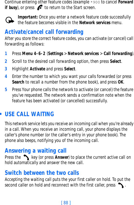 [ 88 ]Continue entering other feature codes (example *900 to cancel Forward if busy), or press   to return to the Start screen.Important: Once you enter a network feature code successfully the feature becomes visible in the Network services menu. Activate/cancel call forwardingAfter you store the correct feature codes, you can activate (or cancel) call forwarding as follows:1Press Menu 4-6-2 (Settings &gt; Network services &gt; Call forwarding).2Scroll to the desired call forwarding option, then press Select.3Highlight Activate and press Select.4Enter the number to which you want your calls forwarded (or press Search to recall a number from the phone book), and press OK.5Press Your phone calls the network to activate (or cancel) the feature you’ve requested. The network sends a confirmation note when the feature has been activated (or cancelled) successfully.  • USE CALL WAITINGThis network service lets you receive an incoming call when you’re already in a call. When you receive an incoming call, your phone displays the caller’s phone number (or the caller’s entry in your phone book). The phone also beeps, notifying you of the incoming call. Answering a waiting callPress the   key (or press Answer) to place the current active call on hold automatically and answer the new call.Switch between the two callsAccepting the waiting call puts the your first caller on hold. To put the second caller on hold and reconnect with the first caller, press  .