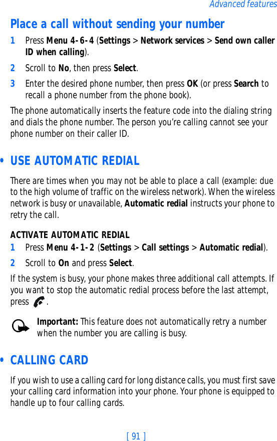 [ 91 ]Advanced featuresPlace a call without sending your number1Press Menu 4-6-4 (Settings &gt; Network services &gt; Send own caller ID when calling). 2Scroll to No, then press Select.3Enter the desired phone number, then press OK (or press Search to recall a phone number from the phone book).The phone automatically inserts the feature code into the dialing string and dials the phone number. The person you’re calling cannot see your phone number on their caller ID. • USE AUTOMATIC REDIALThere are times when you may not be able to place a call (example: due to the high volume of traffic on the wireless network). When the wireless network is busy or unavailable, Automatic redial instructs your phone to retry the call.ACTIVATE AUTOMATIC REDIAL1Press Menu 4-1-2 (Settings &gt; Call settings &gt; Automatic redial).2Scroll to On and press Select.If the system is busy, your phone makes three additional call attempts. If you want to stop the automatic redial process before the last attempt, press .Important: This feature does not automatically retry a number when the number you are calling is busy. • CALLING CARDIf you wish to use a calling card for long distance calls, you must first save your calling card information into your phone. Your phone is equipped to handle up to four calling cards.