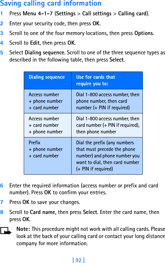 [ 92 ]Saving calling card information1Press Menu 4-1-7 (Settings &gt; Call settings &gt; Calling card).2Enter your security code, then press OK.3Scroll to one of the four memory locations, then press Options.4Scroll to Edit, then press OK.5Select Dialing sequence. Scroll to one of the three sequence types as described in the following table, then press Select.6Enter the required information (access number or prefix and card number). Press OK to confirm your entries.7Press OK to save your changes.8Scroll to Card name, then press Select. Enter the card name, then press OK.Note: This procedure might not work with all calling cards. Please look at the back of your calling card or contact your long distance company for more information.Dialing sequence Use for cards thatrequire you to:Access number+ phone number+ card numberDial 1-800 access number, then phone number, then card number (+ PIN if required)Access number+ card number+ phone numberDial 1-800 access number, then card number (+ PIN if required), then phone numberPrefix+ phone number+ card numberDial the prefix (any numbers that must precede the phone number) and phone number you want to dial, then card number (+ PIN if required)