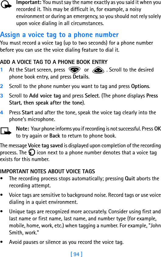 [ 94 ]Important: You must say the name exactly as you said it when you recorded it. This may be difficult in, for example, a noisy environment or during an emergency, so you should not rely solely upon voice dialing in all circumstances.Assign a voice tag to a phone numberYou must record a voice tag (up to two seconds) for a phone number before you can use the voice dialing feature to dial it.ADD A VOICE TAG TO A PHONE BOOK ENTRY1At the Start screen, press   or  . Scroll to the desired phone book entry, and press Details.2Scroll to the phone number you want to tag and press Options.3Scroll to Add voice tag and press Select. (The phone displays Press Start, then speak after the tone).4Press Start and after the tone, speak the voice tag clearly into the phone’s microphone.Note: Your phone informs you if recording is not successful. Press OK to try again or Back to return to phone book.The message Voice tag saved is displayed upon completion of the recording process. The   icon next to a phone number denotes that a voice tag exists for this number.IMPORTANT NOTES ABOUT VOICE TAGS• The recording process stops automatically; pressing Quit aborts the recording attempt.• Voice tags are sensitive to background noise. Record tags or use voice dialing in a quiet environment.• Unique tags are recognized more accurately. Consider using first and last name or first name, last name, and number type (for example, mobile, home, work, etc.) when tagging a number. For example, &quot;John Smith, work.&quot;• Avoid pauses or silence as you record the voice tag.