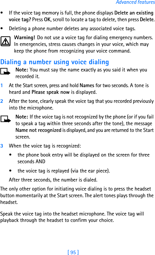 [ 95 ]Advanced features• If the voice tag memory is full, the phone displays Delete an existing voice tag? Press OK, scroll to locate a tag to delete, then press Delete.• Deleting a phone number deletes any associated voice tags.Warning! Do not use a voice tag for dialing emergency numbers. In emergencies, stress causes changes in your voice, which may keep the phone from recognizing your voice command. Dialing a number using voice dialingNote: You must say the name exactly as you said it when you recorded it. 1At the Start screen, press and hold Names for two seconds. A tone is heard and Please speak now is displayed.2After the tone, clearly speak the voice tag that you recorded previously into the microphone.Note: If the voice tag is not recognized by the phone (or if you fail to speak a tag within three seconds after the tone), the message Name not recognized is displayed, and you are returned to the Start screen.3When the voice tag is recognized:• the phone book entry will be displayed on the screen for three seconds AND• the voice tag is replayed (via the ear piece).After three seconds, the number is dialed.The only other option for initiating voice dialing is to press the headset button momentarily at the Start screen. The alert tones plays through the headset. Speak the voice tag into the headset microphone. The voice tag will playback through the headset to confirm your choice.