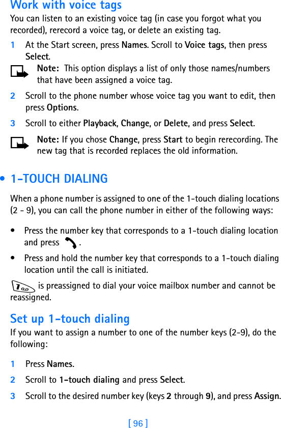 [ 96 ]Work with voice tagsYou can listen to an existing voice tag (in case you forgot what you recorded), rerecord a voice tag, or delete an existing tag.1At the Start screen, press Names. Scroll to Voice tags, then press Select.Note:  This option displays a list of only those names/numbers that have been assigned a voice tag. 2Scroll to the phone number whose voice tag you want to edit, then press Options.3Scroll to either Playback, Change, or Delete, and press Select.Note: If you chose Change, press Start to begin rerecording. The new tag that is recorded replaces the old information. •1-TOUCH DIALINGWhen a phone number is assigned to one of the 1-touch dialing locations (2 - 9), you can call the phone number in either of the following ways:• Press the number key that corresponds to a 1-touch dialing location and press  .• Press and hold the number key that corresponds to a 1-touch dialing location until the call is initiated. is preassigned to dial your voice mailbox number and cannot be reassigned.Set up 1-touch dialingIf you want to assign a number to one of the number keys (2-9), do the following: 1Press Names.2Scroll to 1-touch dialing and press Select.3Scroll to the desired number key (keys 2 through 9), and press Assign.