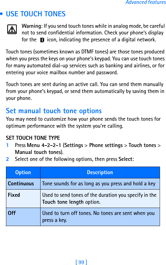 [ 99 ]Advanced features • USE TOUCH TONESWarning: If you send touch tones while in analog mode, be careful not to send confidential information. Check your phone’s display for the   icon, indicating the presence of a digital network.Touch tones (sometimes known as DTMF tones) are those tones produced when you press the keys on your phone’s keypad. You can use touch tones for many automated dial-up services such as banking and airlines, or for entering your voice mailbox number and password. Touch tones are sent during an active call. You can send them manually from your phone’s keypad, or send them automatically by saving them in your phone.Set manual touch tone optionsYou may need to customize how your phone sends the touch tones for optimum performance with the system you’re calling.SET TOUCH TONE TYPE1Press Menu 4-2-2-1 (Settings &gt; Phone settings &gt; Touch tones &gt; Manual touch tones).2Select one of the following options, then press Select:Option DescriptionContinuous Tone sounds for as long as you press and hold a keyFixed Used to send tones of the duration you specify in the Touch tone length option.Off Used to turn off tones. No tones are sent when you press a key.