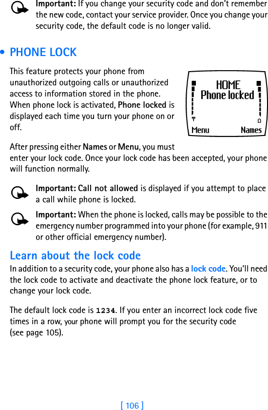 [ 106 ]Important: If you change your security code and don’t remember the new code, contact your service provider. Once you change your security code, the default code is no longer valid. •PHONE LOCKThis feature protects your phone from unauthorized outgoing calls or unauthorized access to information stored in the phone. When phone lock is activated, Phone locked is displayed each time you turn your phone on or off. After pressing either Names or Menu, you must enter your lock code. Once your lock code has been accepted, your phone will function normally.Important: Call not allowed is displayed if you attempt to place a call while phone is locked. Important: When the phone is locked, calls may be possible to the emergency number programmed into your phone (for example, 911 or other official emergency number).Learn about the lock code In addition to a security code, your phone also has a lock code. You’ll need the lock code to activate and deactivate the phone lock feature, or to change your lock code. The default lock code is 1234. If you enter an incorrect lock code five times in a row, your phone will prompt you for the security code(see page 105). 