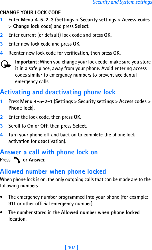 [ 107 ]Security and System settingsCHANGE YOUR LOCK CODE1Enter Menu 4-5-2-3 (Settings &gt; Security settings &gt; Access codes &gt; Change lock code) and press Select.2Enter current (or default) lock code and press OK.3Enter new lock code and press OK.4Reenter new lock code for verification, then press OK.Important: When you change your lock code, make sure you store it in a safe place, away from your phone. Avoid entering access codes similar to emergency numbers to prevent accidental emergency calls.Activating and deactivating phone lock1Press Menu 4-5-2-1 (Settings &gt; Security settings &gt; Access codes &gt; Phone lock). 2Enter the lock code, then press OK. 3Scroll to On or Off, then press Select. 4Turn your phone off and back on to complete the phone lock activation (or deactivation).Answer a call with phone lock onPress  or Answer.Allowed number when phone lockedWhen phone lock is on, the only outgoing calls that can be made are to the following numbers:• The emergency number programmed into your phone (for example: 911 or other official emergency number).• The number stored in the Allowed number when phone locked location.