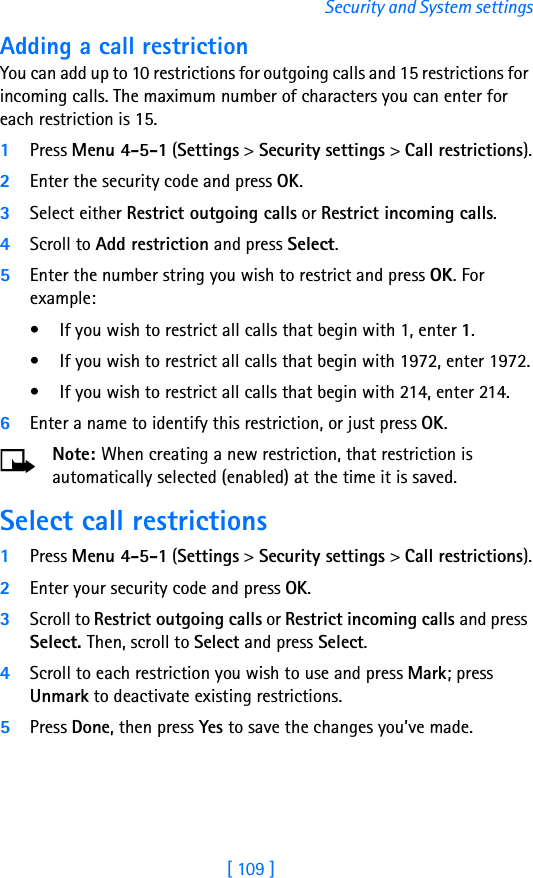 [ 109 ]Security and System settingsAdding a call restrictionYou can add up to 10 restrictions for outgoing calls and 15 restrictions for incoming calls. The maximum number of characters you can enter for each restriction is 15.1Press Menu 4-5-1 (Settings &gt; Security settings &gt; Call restrictions).2Enter the security code and press OK.3Select either Restrict outgoing calls or Restrict incoming calls.4Scroll to Add restriction and press Select.5Enter the number string you wish to restrict and press OK. For example:• If you wish to restrict all calls that begin with 1, enter 1.• If you wish to restrict all calls that begin with 1972, enter 1972.• If you wish to restrict all calls that begin with 214, enter 214.6Enter a name to identify this restriction, or just press OK.Note: When creating a new restriction, that restriction is automatically selected (enabled) at the time it is saved. Select call restrictions1Press Menu 4-5-1 (Settings &gt; Security settings &gt; Call restrictions).2Enter your security code and press OK.3Scroll to Restrict outgoing calls or Restrict incoming calls and press Select. Then, scroll to Select and press Select.4Scroll to each restriction you wish to use and press Mark; press Unmark to deactivate existing restrictions.5Press Done, then press Yes to save the changes you’ve made.
