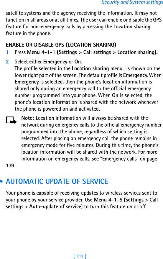 [ 111 ]Security and System settingssatellite systems and the agency receiving the information. It may not function in all areas or at all times. The user can enable or disable the GPS feature for non-emergency calls by accessing the Location sharing feature in the phone.ENABLE OR DISABLE GPS (LOCATION SHARING)1Press Menu 4-1-1 (Settings &gt; Call settings &gt; Location sharing). 2Select either Emergency or On. The profile selected in the Location sharing menu,  is shown on the lower right part of the screen. The default profile is Emergency. When Emergency is selected, then the phone’s location information is shared only during an emergency call to the official emergency number programmed into your phone. When On is selected, the phone’s location information is shared with the network whenever the phone is powered on and activated.Note: Location information will always be shared with the network during emergency calls to the official emergency number programmed into the phone, regardless of which setting is selected. After placing an emergency call the phone remains in emergency mode for five minutes. During this time, the phone’s location information will be shared with the network. For more information on emergency calls, see “Emergency calls” on page 139. • AUTOMATIC UPDATE OF SERVICEYour phone is capable of receiving updates to wireless services sent to your phone by your service provider. Use Menu 4-1-5 (Settings &gt; Call settings &gt; Auto-update of service) to turn this feature on or off.