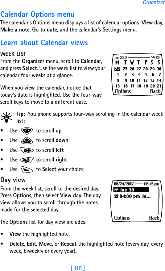 [ 115 ]OrganizerCalendar Options menuThe calendar’s Options menu displays a list of calendar options: View day, Make a note, Go to date, and the calendar’s Settings menu. Learn about Calendar viewsWEEK LISTFrom the Organizer menu, scroll to Calendar, and press Select. Use the week list to view your calendar four weeks at a glance.When you view the calendar, notice that today’s date is highlighted. Use the four-way scroll keys to move to a different date.Tip: You phone supports four-way scrolling in the calendar week list:• Use   to scroll up• Use   to scroll down• Use   to scroll left• Use   to scroll right•Use  to Select your choiceDay viewFrom the week list, scroll to the desired day. Press Options, then select View day. The day view allows you to scroll through the notes made for the selected day. The Options list for day view includes: •View the highlighted note. •Delete, Edit, Move, or Repeat the highlighted note (every day, every week, biweekly or every year).
