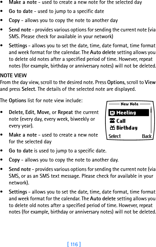 [ 116 ]•Make a note - used to create a new note for the selected day•Go to date - used to jump to a specific date•Copy - allows you to copy the note to another day•Send note - provides various options for sending the current note (via SMS. Please check for available in your network)•Settings - allows you to set the date, time, date format, time format and week format for the calendar. The Auto delete setting allows you to delete old notes after a specified period of time. However, repeat notes (for example, birthday or anniversary notes) will not be deleted.NOTE VIEWFrom the day view, scroll to the desired note. Press Options, scroll to View and press Select. The details of the selected note are displayed.The Options list for note view include: •Delete, Edit, Move, or Repeat the current note (every day, every week, biweekly or every year). •Make a note - used to create a new note for the selected day•Go to date is used to jump to a specific date. •Copy - allows you to copy the note to another day.•Send note - provides various options for sending the current note (via SMS, or as an SMS text message. Please check for available in your network). •Settings - allows you to set the date, time, date format, time format and week format for the calendar. The Auto delete setting allows you to delete old notes after a specified period of time. However, repeat notes (for example, birthday or anniversary notes) will not be deleted.