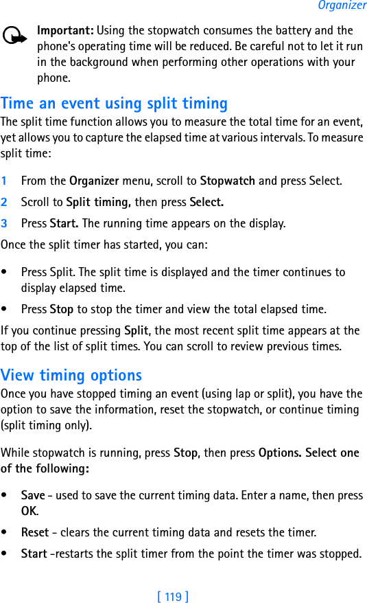 [ 119 ]OrganizerImportant: Using the stopwatch consumes the battery and the phone&apos;s operating time will be reduced. Be careful not to let it run in the background when performing other operations with your phone.Time an event using split timingThe split time function allows you to measure the total time for an event, yet allows you to capture the elapsed time at various intervals. To measure split time:1From the Organizer menu, scroll to Stopwatch and press Select.2Scroll to Split timing, then press Select.3Press Start. The running time appears on the display. Once the split timer has started, you can:• Press Split. The split time is displayed and the timer continues to display elapsed time.•Press Stop to stop the timer and view the total elapsed time.If you continue pressing Split, the most recent split time appears at the top of the list of split times. You can scroll to review previous times.View timing optionsOnce you have stopped timing an event (using lap or split), you have the option to save the information, reset the stopwatch, or continue timing (split timing only).While stopwatch is running, press Stop, then press Options. Select one of the following:•Save - used to save the current timing data. Enter a name, then press OK.•Reset - clears the current timing data and resets the timer.•Start -restarts the split timer from the point the timer was stopped.