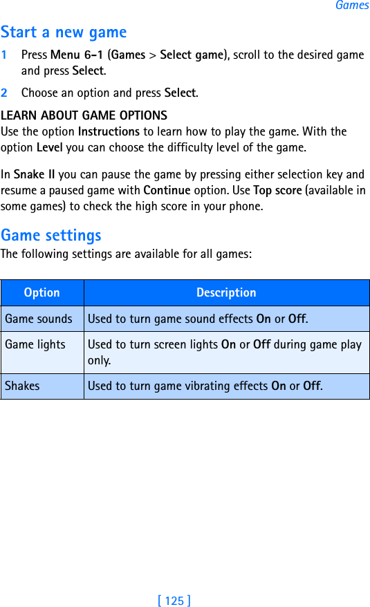 [ 125 ]GamesStart a new game1Press Menu 6-1 (Games &gt; Select game), scroll to the desired game and press Select.2Choose an option and press Select. LEARN ABOUT GAME OPTIONSUse the option Instructions to learn how to play the game. With the option Level you can choose the difficulty level of the game.In Snake II you can pause the game by pressing either selection key and resume a paused game with Continue option. Use Top score (available in some games) to check the high score in your phone.Game settingsThe following settings are available for all games:Option DescriptionGame sounds Used to turn game sound effects On or Off.Game lights Used to turn screen lights On or Off during game play only.Shakes Used to turn game vibrating effects On or Off.