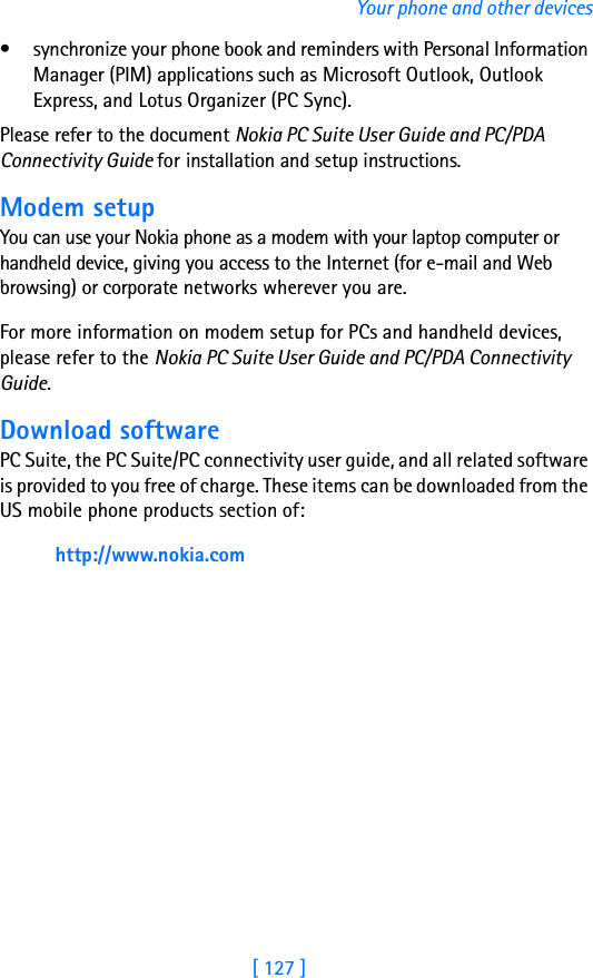 [ 127 ]Your phone and other devices• synchronize your phone book and reminders with Personal Information Manager (PIM) applications such as Microsoft Outlook, Outlook Express, and Lotus Organizer (PC Sync).Please refer to the document Nokia PC Suite User Guide and PC/PDA Connectivity Guide for installation and setup instructions.Modem setupYou can use your Nokia phone as a modem with your laptop computer or handheld device, giving you access to the Internet (for e-mail and Web browsing) or corporate networks wherever you are. For more information on modem setup for PCs and handheld devices, please refer to the Nokia PC Suite User Guide and PC/PDA Connectivity Guide.Download softwarePC Suite, the PC Suite/PC connectivity user guide, and all related software is provided to you free of charge. These items can be downloaded from the US mobile phone products section of: http://www.nokia.com