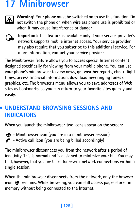 [ 128 ]17 MinibrowserWarning! Your phone must be switched on to use this function. Do not switch the phone on when wireless phone use is prohibited or when it may cause interference or danger.Important: This feature is available only if your service provider’s network supports mobile internet access. Your service provider may also require that you subscribe to this additional service. For more information, contact your service provider.The Minibrowser feature allows you to access special Internet content designed specifically for viewing from your mobile phone. You can use your phone’s minibrowser to view news, get weather reports, check flight times, access financial information, download new ringing tones or graphics, etc. The browser’s menu allows you to save addresses of Web sites as bookmarks, so you can return to your favorite sites quickly and easily. • UNDERSTAND BROWSING SESSIONS AND INDICATORSWhen you launch the minibrowser, two icons appear on the screen: - Minibrowser icon (you are in a minibrowser session) - Active call icon (you are being billed accordingly)The minibrowser disconnects you from the network after a period of inactivity. This is normal and is designed to minimize your bill. You may find, however, that you are billed for several network connections within a single session. When the minibrowser disconnects from the network, only the browser icon   remains. While browsing, you can still access pages stored in memory without being connected to the Internet. 
