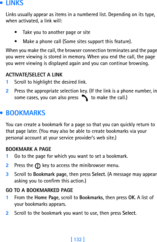 [ 132 ] •LINKSLinks usually appear as items in a numbered list. Depending on its type, when activated, a link will:• Take you to another page or site• Make a phone call (Some sites support this feature). When you make the call, the browser connection terminates and the page you were viewing is stored in memory. When you end the call, the page you were viewing is displayed again and you can continue browsing.ACTIVATE/SELECT A LINK1Scroll to highlight the desired link.2Press the appropriate selection key. (If the link is a phone number, in some cases, you can also press   to make the call.) • BOOKMARKSYou can create a bookmark for a page so that you can quickly return to that page later. (You may also be able to create bookmarks via your personal account at your service provider’s web site.)BOOKMARK A PAGE1Go to the page for which you want to set a bookmark.2Press the   key to access the minibrowser menu.3Scroll to Bookmark page, then press Select. (A message may appear asking you to confirm this action.)GO TO A BOOKMARKED PAGE1From the Home Page, scroll to Bookmarks, then press OK. A list of your bookmarks appears.2Scroll to the bookmark you want to use, then press Select.