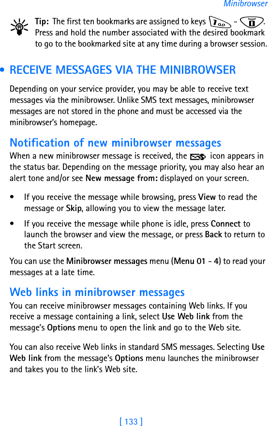 [ 133 ]MinibrowserTip: The first ten bookmarks are assigned to keys   -  . Press and hold the number associated with the desired bookmark to go to the bookmarked site at any time during a browser session. • RECEIVE MESSAGES VIA THE MINIBROWSERDepending on your service provider, you may be able to receive text messages via the minibrowser. Unlike SMS text messages, minibrowser messages are not stored in the phone and must be accessed via the minibrowser’s homepage.Notification of new minibrowser messagesWhen a new minibrowser message is received, the   icon appears in the status bar. Depending on the message priority, you may also hear an alert tone and/or see New message from: displayed on your screen.• If you receive the message while browsing, press View to read the message or Skip, allowing you to view the message later.• If you receive the message while phone is idle, press Connect to launch the browser and view the message, or press Back to return to the Start screen.You can use the Minibrowser messages menu (Menu 01 - 4) to read your messages at a late time.Web links in minibrowser messagesYou can receive minibrowser messages containing Web links. If you receive a message containing a link, select Use Web link from the message’s Options menu to open the link and go to the Web site.You can also receive Web links in standard SMS messages. Selecting Use Web link from the message’s Options menu launches the minibrowser and takes you to the link’s Web site.