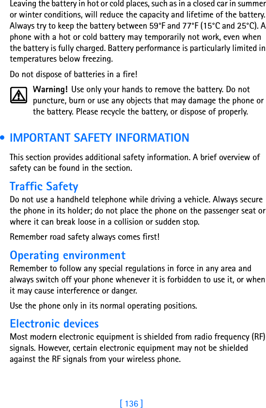 [ 136 ]Leaving the battery in hot or cold places, such as in a closed car in summer or winter conditions, will reduce the capacity and lifetime of the battery. Always try to keep the battery between 59°F and 77°F (15°C and 25°C). A phone with a hot or cold battery may temporarily not work, even when the battery is fully charged. Battery performance is particularly limited in temperatures below freezing.Do not dispose of batteries in a fire!Warning! Use only your hands to remove the battery. Do not puncture, burn or use any objects that may damage the phone or the battery. Please recycle the battery, or dispose of properly. • IMPORTANT SAFETY INFORMATIONThis section provides additional safety information. A brief overview of safety can be found in the section.Traffic SafetyDo not use a handheld telephone while driving a vehicle. Always secure the phone in its holder; do not place the phone on the passenger seat or where it can break loose in a collision or sudden stop.Remember road safety always comes first!Operating environmentRemember to follow any special regulations in force in any area and always switch off your phone whenever it is forbidden to use it, or when it may cause interference or danger.Use the phone only in its normal operating positions.Electronic devicesMost modern electronic equipment is shielded from radio frequency (RF) signals. However, certain electronic equipment may not be shielded against the RF signals from your wireless phone.