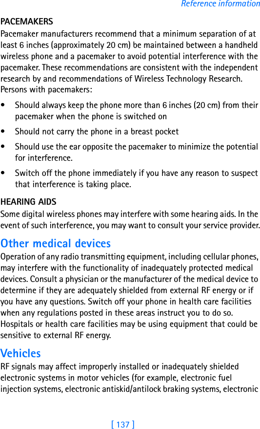 [ 137 ]Reference informationPACEMAKERSPacemaker manufacturers recommend that a minimum separation of at least 6 inches (approximately 20 cm) be maintained between a handheld wireless phone and a pacemaker to avoid potential interference with the pacemaker. These recommendations are consistent with the independent research by and recommendations of Wireless Technology Research. Persons with pacemakers:• Should always keep the phone more than 6 inches (20 cm) from their pacemaker when the phone is switched on• Should not carry the phone in a breast pocket• Should use the ear opposite the pacemaker to minimize the potential for interference.• Switch off the phone immediately if you have any reason to suspect that interference is taking place.HEARING AIDSSome digital wireless phones may interfere with some hearing aids. In the event of such interference, you may want to consult your service provider.Other medical devicesOperation of any radio transmitting equipment, including cellular phones, may interfere with the functionality of inadequately protected medical devices. Consult a physician or the manufacturer of the medical device to determine if they are adequately shielded from external RF energy or if you have any questions. Switch off your phone in health care facilities when any regulations posted in these areas instruct you to do so. Hospitals or health care facilities may be using equipment that could be sensitive to external RF energy.VehiclesRF signals may affect improperly installed or inadequately shielded electronic systems in motor vehicles (for example, electronic fuel injection systems, electronic antiskid/antilock braking systems, electronic 