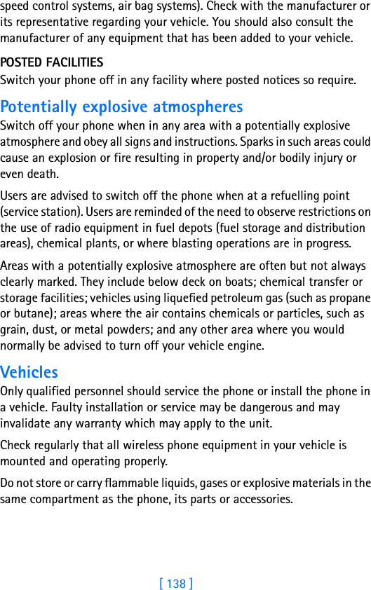 [ 138 ]speed control systems, air bag systems). Check with the manufacturer or its representative regarding your vehicle. You should also consult the manufacturer of any equipment that has been added to your vehicle.POSTED FACILITIESSwitch your phone off in any facility where posted notices so require.Potentially explosive atmospheresSwitch off your phone when in any area with a potentially explosive atmosphere and obey all signs and instructions. Sparks in such areas could cause an explosion or fire resulting in property and/or bodily injury or even death.Users are advised to switch off the phone when at a refuelling point (service station). Users are reminded of the need to observe restrictions on the use of radio equipment in fuel depots (fuel storage and distribution areas), chemical plants, or where blasting operations are in progress.Areas with a potentially explosive atmosphere are often but not always clearly marked. They include below deck on boats; chemical transfer or storage facilities; vehicles using liquefied petroleum gas (such as propane or butane); areas where the air contains chemicals or particles, such as grain, dust, or metal powders; and any other area where you would normally be advised to turn off your vehicle engine.VehiclesOnly qualified personnel should service the phone or install the phone in a vehicle. Faulty installation or service may be dangerous and may invalidate any warranty which may apply to the unit.Check regularly that all wireless phone equipment in your vehicle is mounted and operating properly.Do not store or carry flammable liquids, gases or explosive materials in the same compartment as the phone, its parts or accessories.