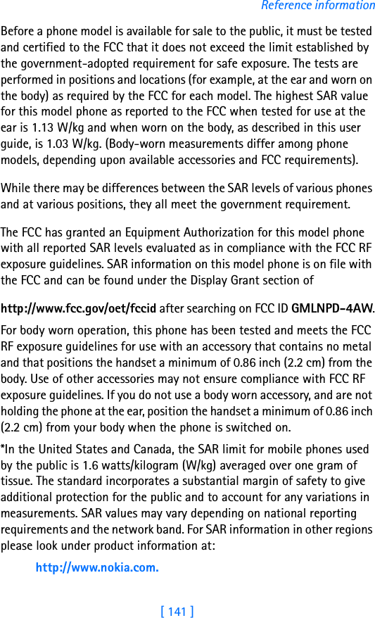 [ 141 ]Reference informationBefore a phone model is available for sale to the public, it must be tested and certified to the FCC that it does not exceed the limit established by the government-adopted requirement for safe exposure. The tests are performed in positions and locations (for example, at the ear and worn on the body) as required by the FCC for each model. The highest SAR value for this model phone as reported to the FCC when tested for use at the ear is 1.13 W/kg and when worn on the body, as described in this user guide, is 1.03 W/kg. (Body-worn measurements differ among phone models, depending upon available accessories and FCC requirements). While there may be differences between the SAR levels of various phones and at various positions, they all meet the government requirement. The FCC has granted an Equipment Authorization for this model phone with all reported SAR levels evaluated as in compliance with the FCC RF exposure guidelines. SAR information on this model phone is on file with the FCC and can be found under the Display Grant section of http://www.fcc.gov/oet/fccid after searching on FCC ID GMLNPD-4AW.For body worn operation, this phone has been tested and meets the FCC RF exposure guidelines for use with an accessory that contains no metal and that positions the handset a minimum of 0.86 inch (2.2 cm) from the body. Use of other accessories may not ensure compliance with FCC RF exposure guidelines. If you do not use a body worn accessory, and are not holding the phone at the ear, position the handset a minimum of 0.86 inch (2.2 cm) from your body when the phone is switched on.*In the United States and Canada, the SAR limit for mobile phones used by the public is 1.6 watts/kilogram (W/kg) averaged over one gram of tissue. The standard incorporates a substantial margin of safety to give additional protection for the public and to account for any variations in measurements. SAR values may vary depending on national reporting requirements and the network band. For SAR information in other regions please look under product information at:http://www.nokia.com.