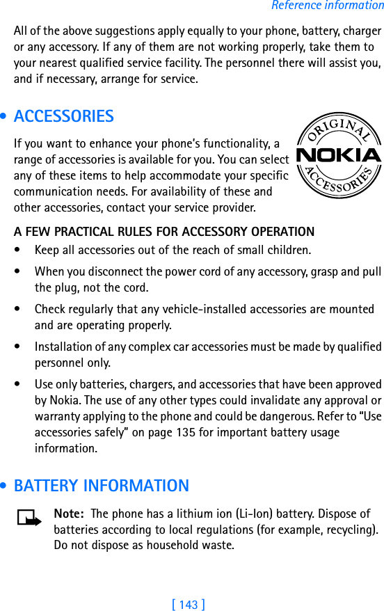 [ 143 ]Reference informationAll of the above suggestions apply equally to your phone, battery, charger or any accessory. If any of them are not working properly, take them to your nearest qualified service facility. The personnel there will assist you, and if necessary, arrange for service. • ACCESSORIESIf you want to enhance your phone’s functionality, a range of accessories is available for you. You can select any of these items to help accommodate your specific communication needs. For availability of these and other accessories, contact your service provider. A FEW PRACTICAL RULES FOR ACCESSORY OPERATION• Keep all accessories out of the reach of small children.• When you disconnect the power cord of any accessory, grasp and pull the plug, not the cord.• Check regularly that any vehicle-installed accessories are mounted and are operating properly.• Installation of any complex car accessories must be made by qualified personnel only.• Use only batteries, chargers, and accessories that have been approved by Nokia. The use of any other types could invalidate any approval or warranty applying to the phone and could be dangerous. Refer to “Use accessories safely” on page 135 for important battery usage information. • BATTERY INFORMATIONNote: The phone has a lithium ion (Li-Ion) battery. Dispose of batteries according to local regulations (for example, recycling). Do not dispose as household waste.