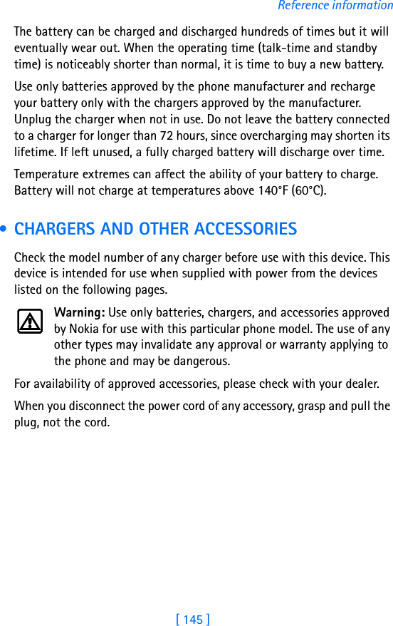 [ 145 ]Reference informationThe battery can be charged and discharged hundreds of times but it will eventually wear out. When the operating time (talk-time and standby time) is noticeably shorter than normal, it is time to buy a new battery.Use only batteries approved by the phone manufacturer and recharge your battery only with the chargers approved by the manufacturer. Unplug the charger when not in use. Do not leave the battery connected to a charger for longer than 72 hours, since overcharging may shorten its lifetime. If left unused, a fully charged battery will discharge over time.Temperature extremes can affect the ability of your battery to charge. Battery will not charge at temperatures above 140°F (60°C). • CHARGERS AND OTHER ACCESSORIESCheck the model number of any charger before use with this device. This device is intended for use when supplied with power from the devices listed on the following pages.Warning: Use only batteries, chargers, and accessories approved by Nokia for use with this particular phone model. The use of any other types may invalidate any approval or warranty applying to the phone and may be dangerous.For availability of approved accessories, please check with your dealer.When you disconnect the power cord of any accessory, grasp and pull the plug, not the cord.
