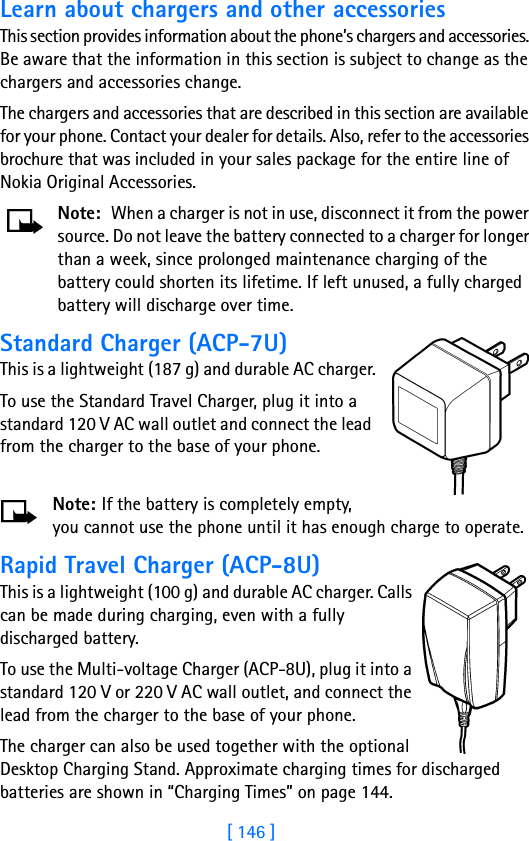 [ 146 ]Learn about chargers and other accessoriesThis section provides information about the phone’s chargers and accessories. Be aware that the information in this section is subject to change as the chargers and accessories change.The chargers and accessories that are described in this section are available for your phone. Contact your dealer for details. Also, refer to the accessories brochure that was included in your sales package for the entire line of Nokia Original Accessories.Note: When a charger is not in use, disconnect it from the power source. Do not leave the battery connected to a charger for longer than a week, since prolonged maintenance charging of the battery could shorten its lifetime. If left unused, a fully charged battery will discharge over time.Standard Charger (ACP-7U)This is a lightweight (187 g) and durable AC charger.To use the Standard Travel Charger, plug it into a standard 120 V AC wall outlet and connect the lead from the charger to the base of your phone.Note: If the battery is completely empty, you cannot use the phone until it has enough charge to operate.Rapid Travel Charger (ACP-8U)This is a lightweight (100 g) and durable AC charger. Calls can be made during charging, even with a fully discharged battery.To use the Multi-voltage Charger (ACP-8U), plug it into a standard 120 V or 220 V AC wall outlet, and connect the lead from the charger to the base of your phone.The charger can also be used together with the optional Desktop Charging Stand. Approximate charging times for discharged batteries are shown in “Charging Times” on page 144.