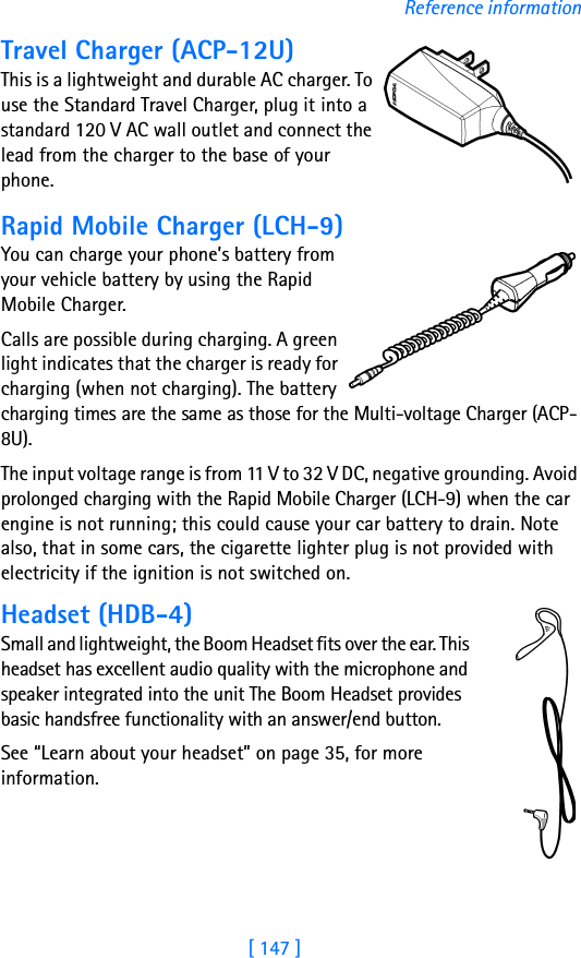 [ 147 ]Reference informationTravel Charger (ACP-12U)This is a lightweight and durable AC charger. To use the Standard Travel Charger, plug it into a standard 120 V AC wall outlet and connect the lead from the charger to the base of your phone.Rapid Mobile Charger (LCH-9)You can charge your phone’s battery from your vehicle battery by using the Rapid Mobile Charger. Calls are possible during charging. A green light indicates that the charger is ready for charging (when not charging). The battery charging times are the same as those for the Multi-voltage Charger (ACP-8U).The input voltage range is from 11 V to 32 V DC, negative grounding. Avoid prolonged charging with the Rapid Mobile Charger (LCH-9) when the car engine is not running; this could cause your car battery to drain. Note also, that in some cars, the cigarette lighter plug is not provided with electricity if the ignition is not switched on.Headset (HDB-4)Small and lightweight, the Boom Headset fits over the ear. This headset has excellent audio quality with the microphone and speaker integrated into the unit The Boom Headset provides basic handsfree functionality with an answer/end button.See “Learn about your headset” on page 35, for more information.