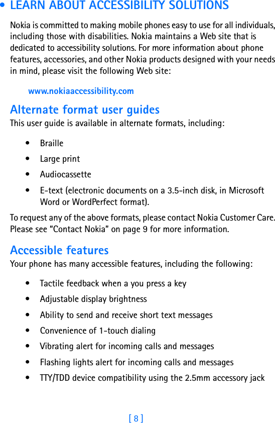 [ 8 ] • LEARN ABOUT ACCESSIBILITY SOLUTIONSNokia is committed to making mobile phones easy to use for all individuals, including those with disabilities. Nokia maintains a Web site that is dedicated to accessibility solutions. For more information about phone features, accessories, and other Nokia products designed with your needs in mind, please visit the following Web site: www.nokiaaccessibility.comAlternate format user guidesThis user guide is available in alternate formats, including:• Braille • Large print• Audiocassette• E-text (electronic documents on a 3.5-inch disk, in Microsoft Word or WordPerfect format). To request any of the above formats, please contact Nokia Customer Care. Please see “Contact Nokia” on page 9 for more information.Accessible featuresYour phone has many accessible features, including the following:• Tactile feedback when a you press a key• Adjustable display brightness• Ability to send and receive short text messages• Convenience of 1-touch dialing• Vibrating alert for incoming calls and messages• Flashing lights alert for incoming calls and messages• TTY/TDD device compatibility using the 2.5mm accessory jack 