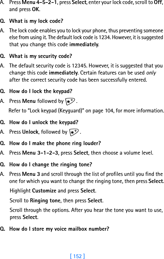 [ 152 ]A. Press Menu 4-5-2-1, press Select, enter your lock code, scroll to Off, and press OK.Q. What is my lock code?A. The lock code enables you to lock your phone, thus preventing someone else from using it. The default lock code is 1234. However, it is suggested that you change this code immediately.Q. What is my security code?A. The default security code is 12345. However, it is suggested that you change this code immediately. Certain features can be used only after the correct security code has been successfully entered.Q. How do I lock the keypad?A. Press Menu followed by  .Refer to “Lock keypad (Keyguard)” on page 104, for more information.Q. How do I unlock the keypad?A. Press Unlock, followed by  .Q. How do I make the phone ring louder?A. Press Menu 3-1-2-3, press Select, then choose a volume level.Q. How do I change the ringing tone?A. Press Menu 3 and scroll through the list of profiles until you find the one for which you want to change the ringing tone, then press Select.Highlight Customize and press Select.Scroll to Ringing tone, then press Select. Scroll through the options. After you hear the tone you want to use, press Select.Q. How do I store my voice mailbox number?